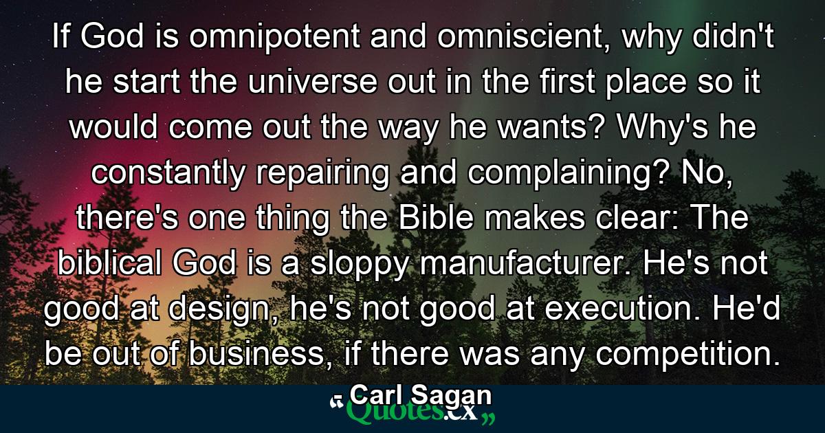 If God is omnipotent and omniscient, why didn't he start the universe out in the first place so it would come out the way he wants? Why's he constantly repairing and complaining? No, there's one thing the Bible makes clear: The biblical God is a sloppy manufacturer. He's not good at design, he's not good at execution. He'd be out of business, if there was any competition. - Quote by Carl Sagan