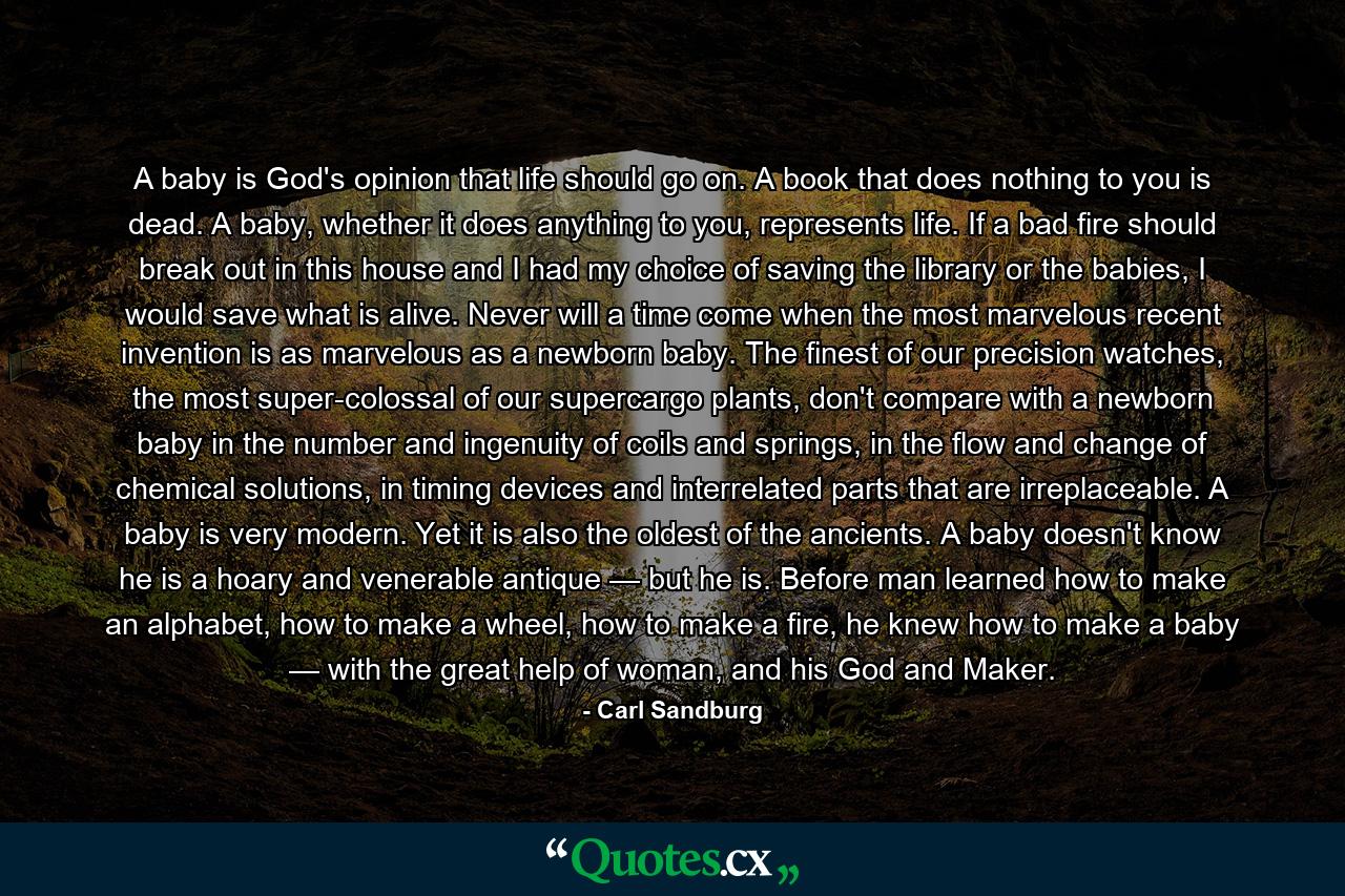 A baby is God's opinion that life should go on. A book that does nothing to you is dead. A baby, whether it does anything to you, represents life. If a bad fire should break out in this house and I had my choice of saving the library or the babies, I would save what is alive. Never will a time come when the most marvelous recent invention is as marvelous as a newborn baby. The finest of our precision watches, the most super-colossal of our supercargo plants, don't compare with a newborn baby in the number and ingenuity of coils and springs, in the flow and change of chemical solutions, in timing devices and interrelated parts that are irreplaceable. A baby is very modern. Yet it is also the oldest of the ancients. A baby doesn't know he is a hoary and venerable antique — but he is. Before man learned how to make an alphabet, how to make a wheel, how to make a fire, he knew how to make a baby — with the great help of woman, and his God and Maker. - Quote by Carl Sandburg