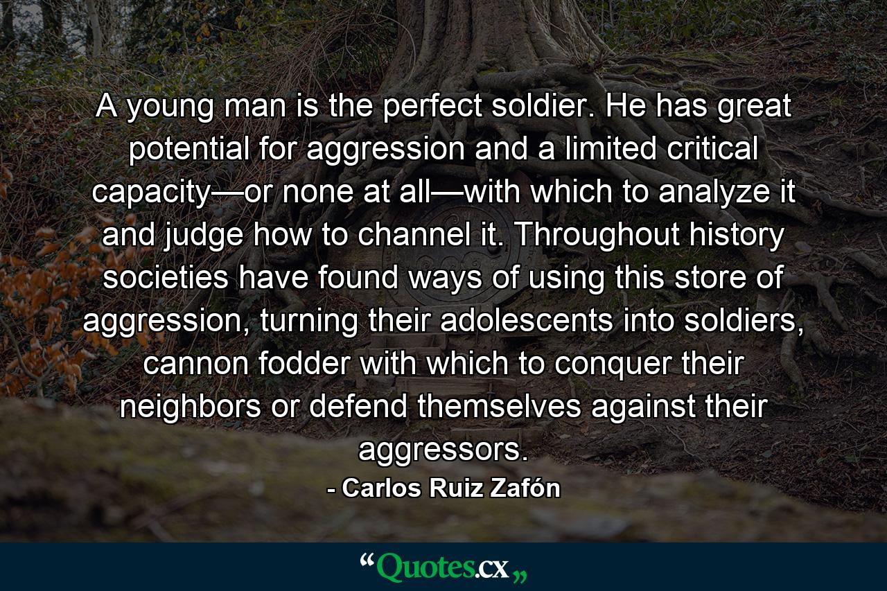 A young man is the perfect soldier. He has great potential for aggression and a limited critical capacity—or none at all—with which to analyze it and judge how to channel it. Throughout history societies have found ways of using this store of aggression, turning their adolescents into soldiers, cannon fodder with which to conquer their neighbors or defend themselves against their aggressors. - Quote by Carlos Ruiz Zafón