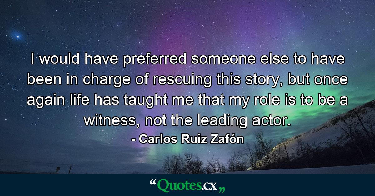 I would have preferred someone else to have been in charge of rescuing this story, but once again life has taught me that my role is to be a witness, not the leading actor. - Quote by Carlos Ruiz Zafón