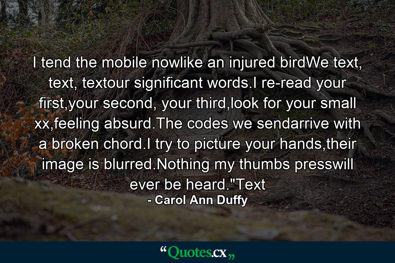 I tend the mobile nowlike an injured birdWe text, text, textour significant words.I re-read your first,your second, your third,look for your small xx,feeling absurd.The codes we sendarrive with a broken chord.I try to picture your hands,their image is blurred.Nothing my thumbs presswill ever be heard.