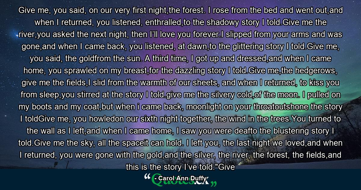 Give me, you said, on our very first night,the forest. I rose from the bed and went out,and when I returned, you listened, enthralled,to the shadowy story I told.Give me the river,you asked the next night, then I’ll love you forever.I slipped from your arms and was gone,and when I came back, you listened, at dawn,to the glittering story I told.Give me, you said, the goldfrom the sun. A third time, I got up and dressed,and when I came home, you sprawled on my breast,for the dazzling story I told.Give me,the hedgerows, give me the fields,I slid from the warmth of our sheets, and when I returned, to kiss you from sleep,you stirred at the story I told.give me the silvery cold,of the moon. I pulled on my boots and my coat,but when i came back, moonlight on your throatoutshone the story I toldGive me, you howledon our sixth night together, the wind in the trees.You turned to the wall as I left,and when I came home, I saw you were deafto the blustering story I told.Give me the sky, all the spaceit can hold. I left you, the last night we loved,and when I returned, you were gone with the gold,and the silver, the river, the forest, the fields,and this is the story I’ve told.