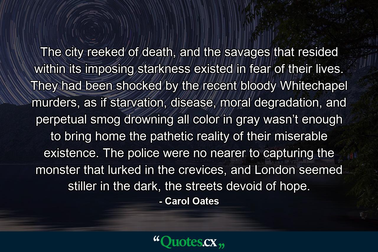 The city reeked of death, and the savages that resided within its imposing starkness existed in fear of their lives. They had been shocked by the recent bloody Whitechapel murders, as if starvation, disease, moral degradation, and perpetual smog drowning all color in gray wasn’t enough to bring home the pathetic reality of their miserable existence. The police were no nearer to capturing the monster that lurked in the crevices, and London seemed stiller in the dark, the streets devoid of hope. - Quote by Carol Oates