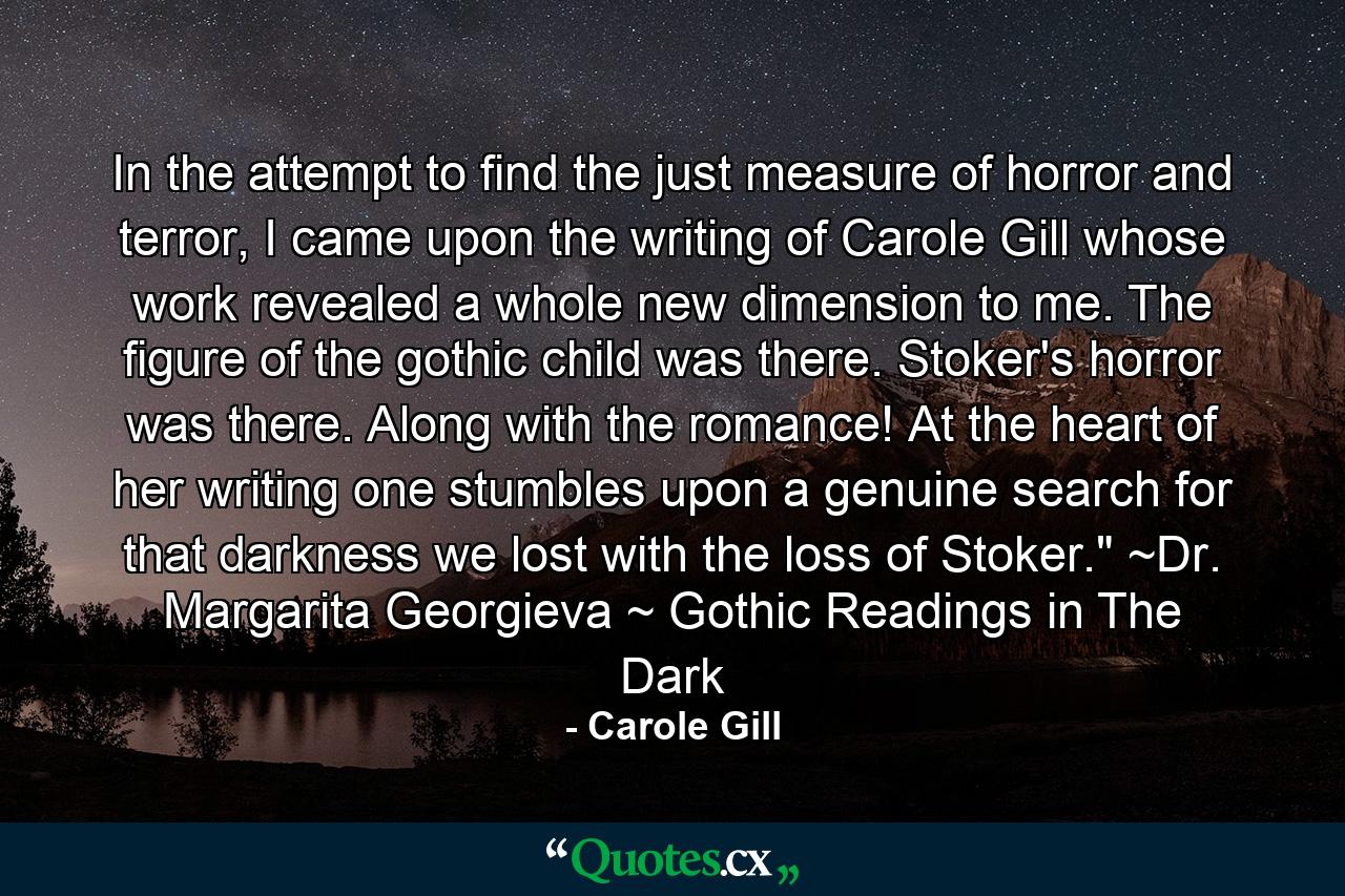 In the attempt to find the just measure of horror and terror, I came upon the writing of Carole Gill whose work revealed a whole new dimension to me. The figure of the gothic child was there. Stoker's horror was there. Along with the romance! At the heart of her writing one stumbles upon a genuine search for that darkness we lost with the loss of Stoker.