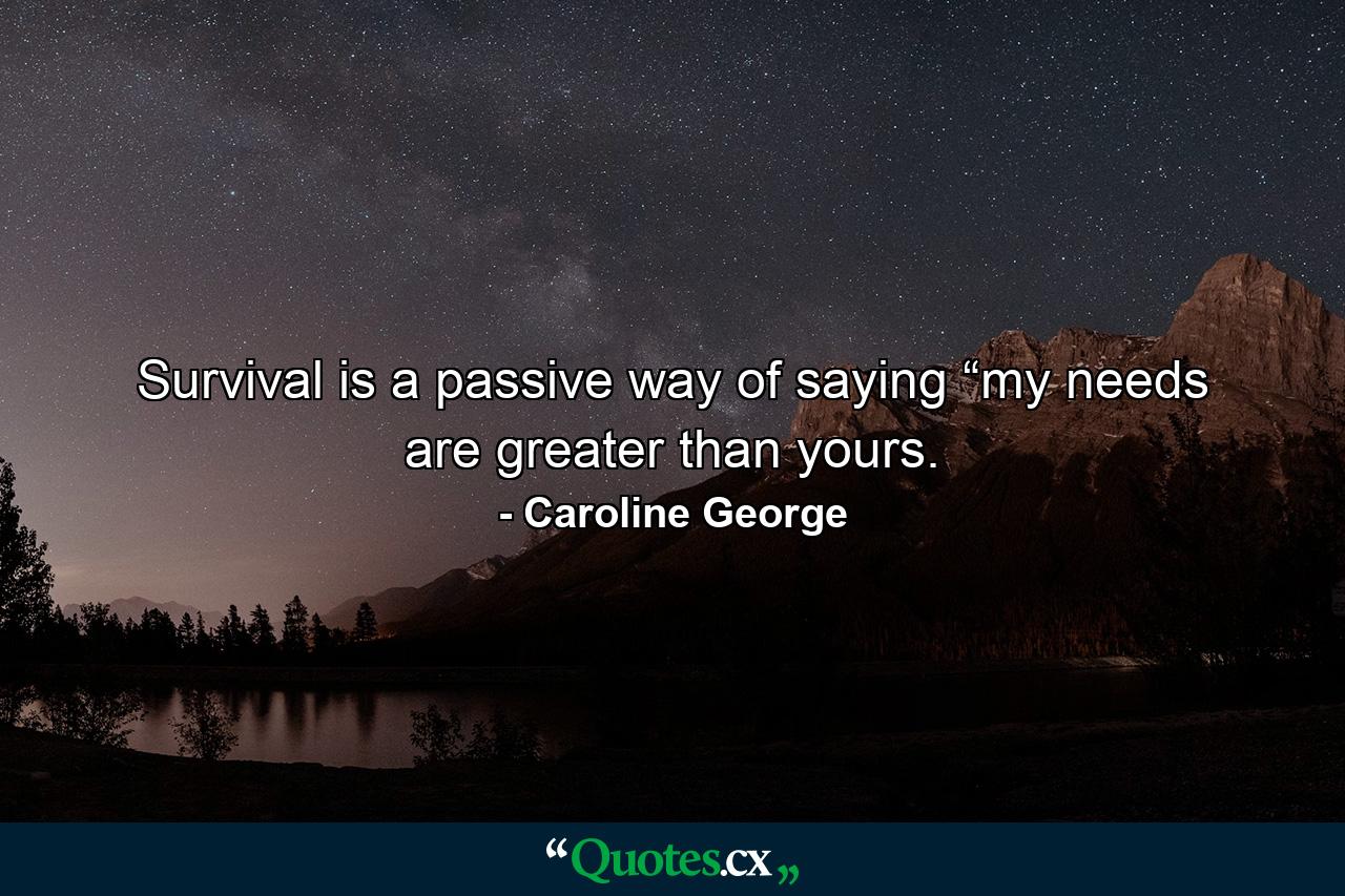 Survival is a passive way of saying “my needs are greater than yours. - Quote by Caroline George