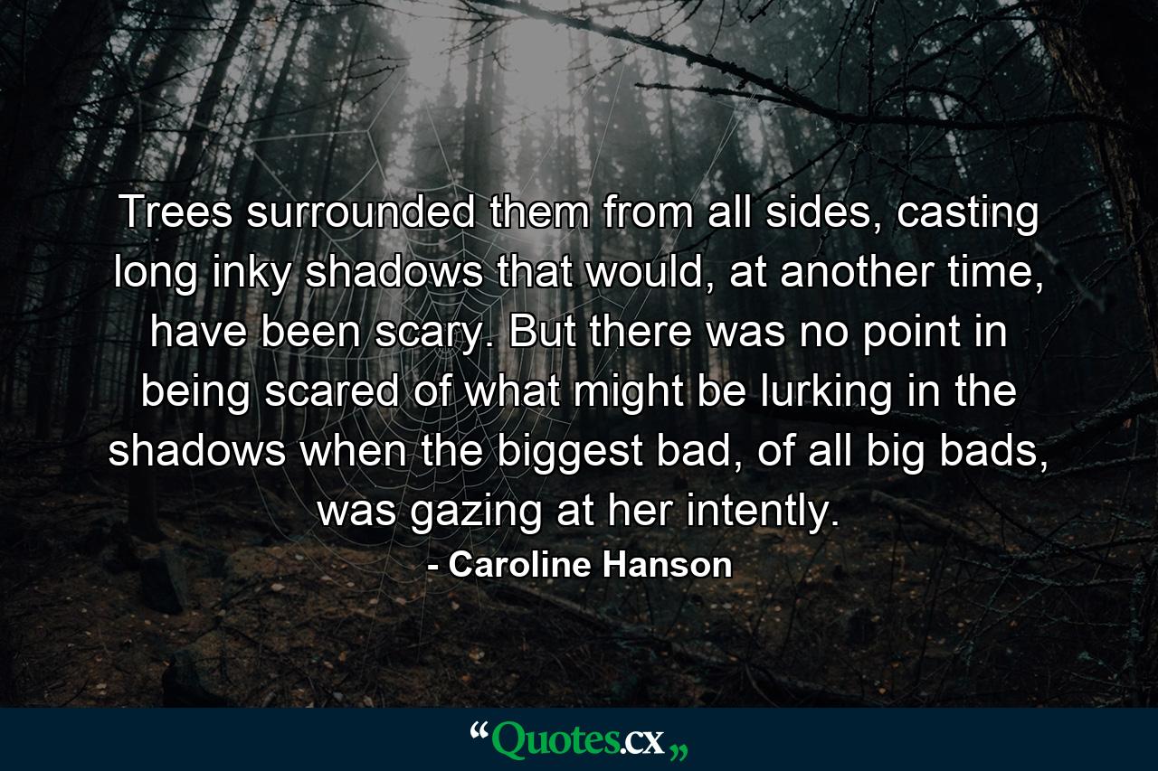 Trees surrounded them from all sides, casting long inky shadows that would, at another time, have been scary. But there was no point in being scared of what might be lurking in the shadows when the biggest bad, of all big bads, was gazing at her intently. - Quote by Caroline Hanson