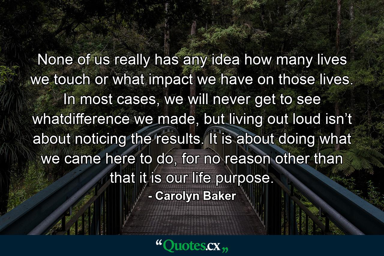 None of us really has any idea how many lives we touch or what impact we have on those lives. In most cases, we will never get to see whatdifference we made, but living out loud isn’t about noticing the results. It is about doing what we came here to do, for no reason other than that it is our life purpose. - Quote by Carolyn Baker