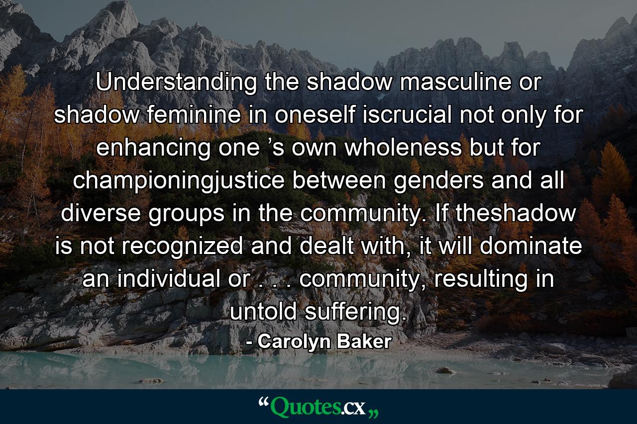 Understanding the shadow masculine or shadow feminine in oneself iscrucial not only for enhancing one ’s own wholeness but for championingjustice between genders and all diverse groups in the community. If theshadow is not recognized and dealt with, it will dominate an individual or . . . community, resulting in untold suffering. - Quote by Carolyn Baker