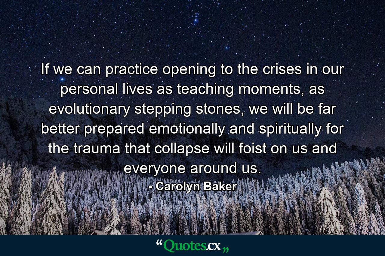 If we can practice opening to the crises in our personal lives as teaching moments, as evolutionary stepping stones, we will be far better prepared emotionally and spiritually for the trauma that collapse will foist on us and everyone around us. - Quote by Carolyn Baker