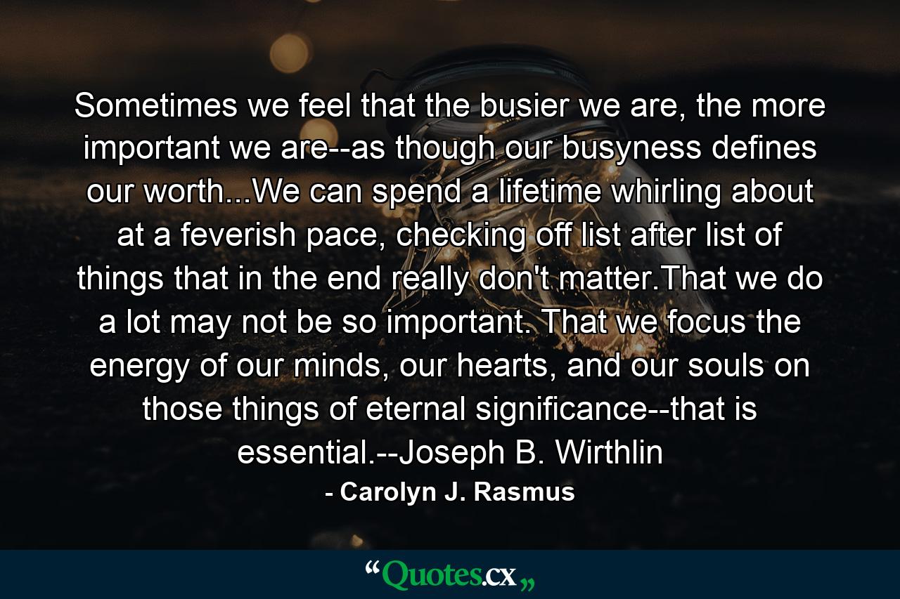 Sometimes we feel that the busier we are, the more important we are--as though our busyness defines our worth...We can spend a lifetime whirling about at a feverish pace, checking off list after list of things that in the end really don't matter.That we do a lot may not be so important. That we focus the energy of our minds, our hearts, and our souls on those things of eternal significance--that is essential.--Joseph B. Wirthlin - Quote by Carolyn J. Rasmus