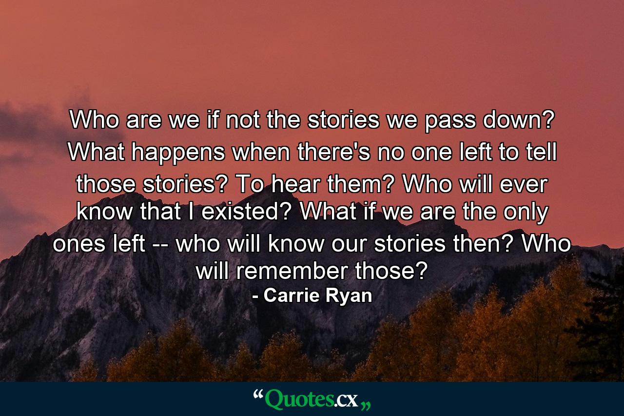 Who are we if not the stories we pass down? What happens when there's no one left to tell those stories? To hear them? Who will ever know that I existed? What if we are the only ones left -- who will know our stories then? Who will remember those? - Quote by Carrie Ryan