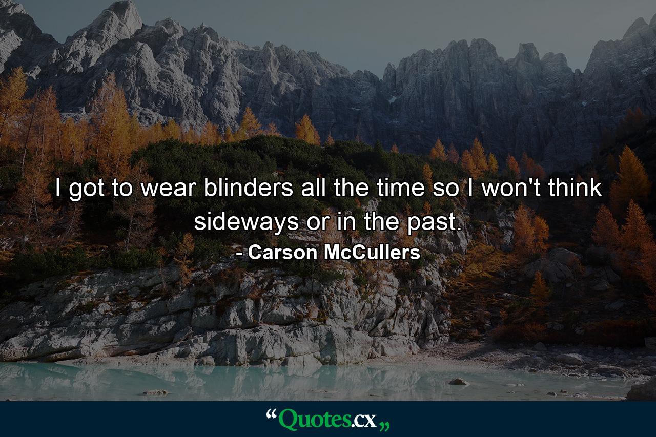 I got to wear blinders all the time so I won't think sideways or in the past. - Quote by Carson McCullers