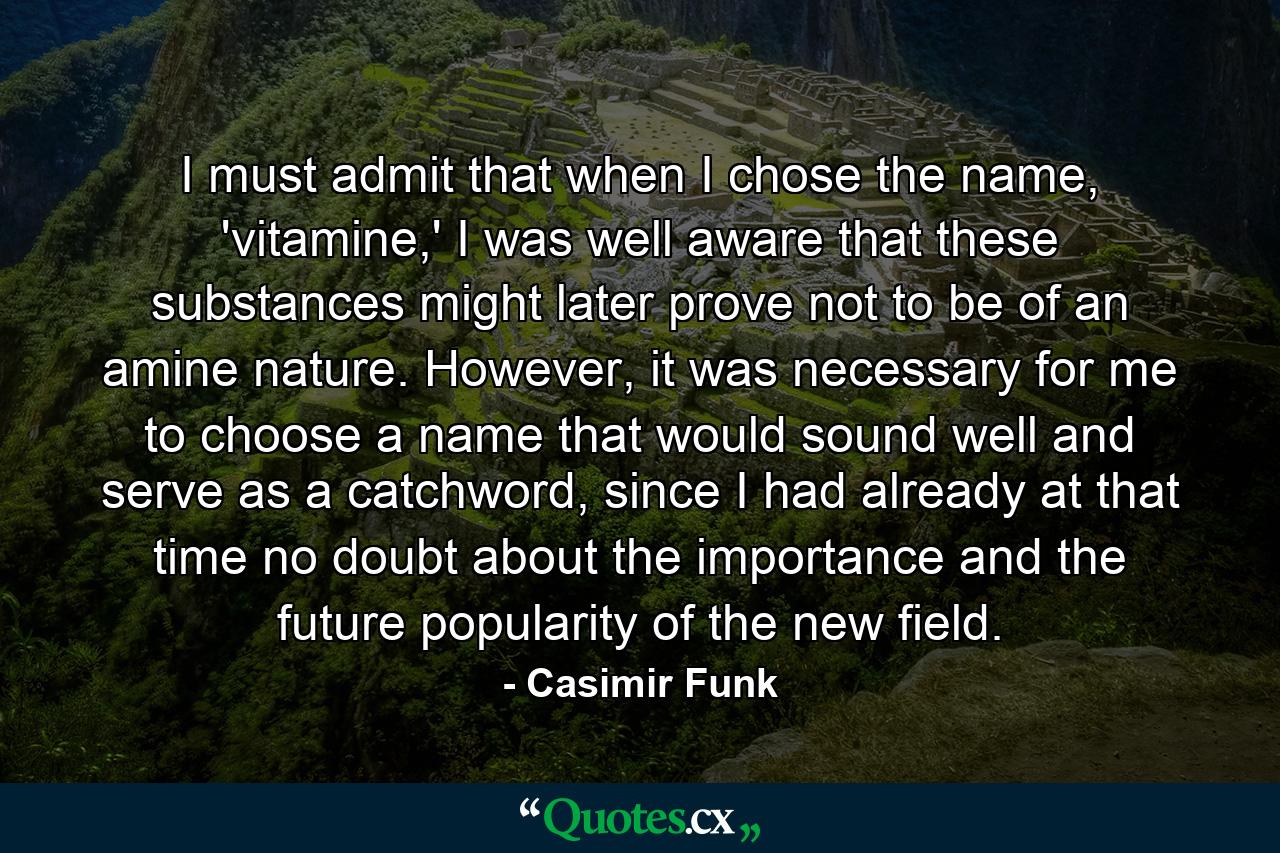 I must admit that when I chose the name, 'vitamine,' I was well aware that these substances might later prove not to be of an amine nature. However, it was necessary for me to choose a name that would sound well and serve as a catchword, since I had already at that time no doubt about the importance and the future popularity of the new field. - Quote by Casimir Funk