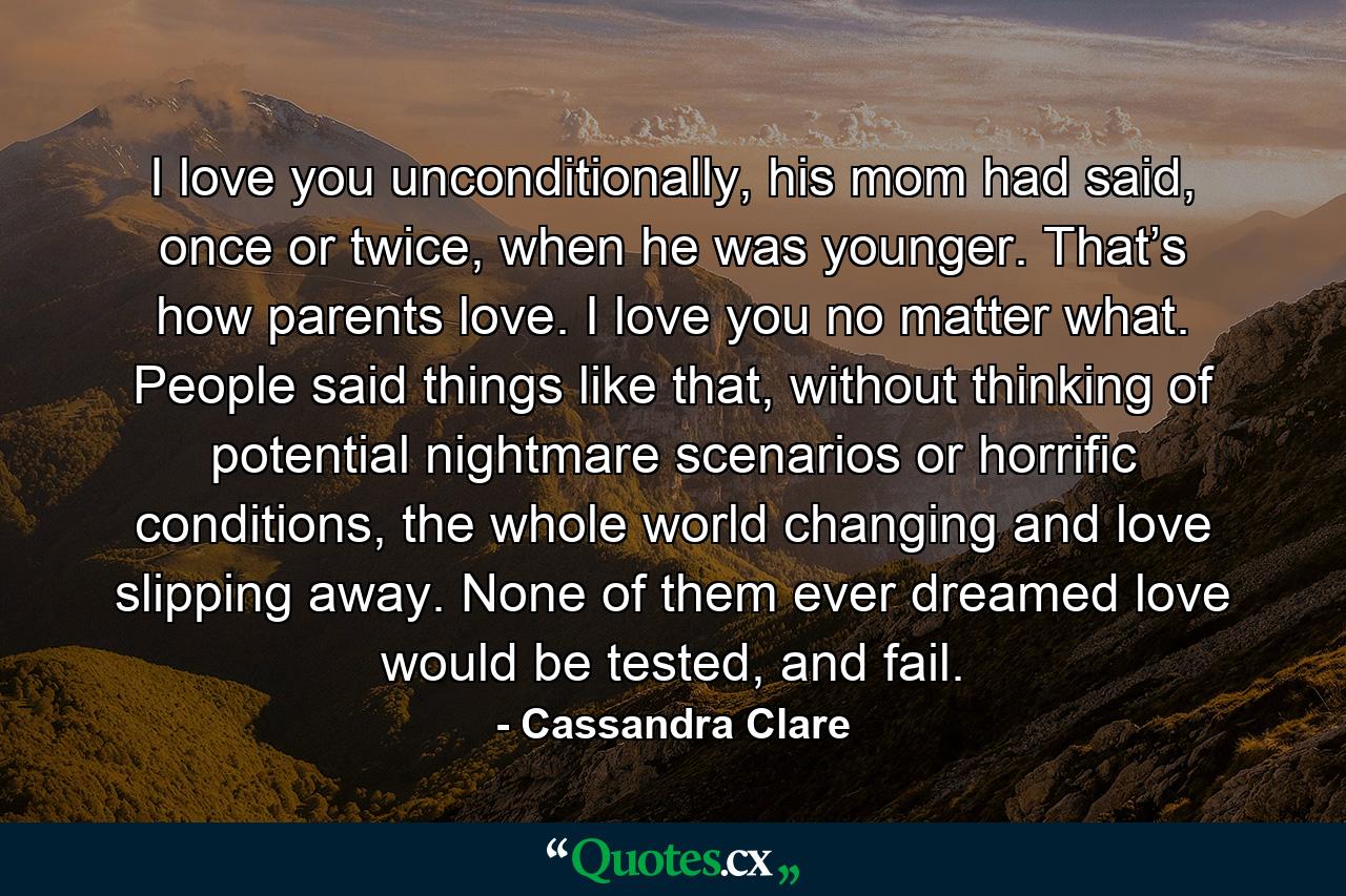 I love you unconditionally, his mom had said, once or twice, when he was younger. That’s how parents love. I love you no matter what. People said things like that, without thinking of potential nightmare scenarios or horrific conditions, the whole world changing and love slipping away. None of them ever dreamed love would be tested, and fail. - Quote by Cassandra Clare