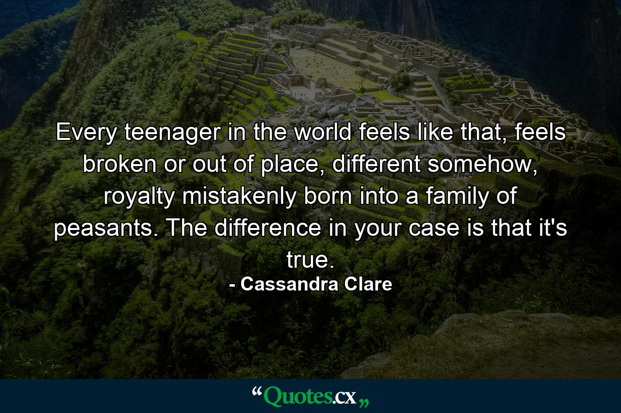 Every teenager in the world feels like that, feels broken or out of place, different somehow, royalty mistakenly born into a family of peasants. The difference in your case is that it's true. - Quote by Cassandra Clare