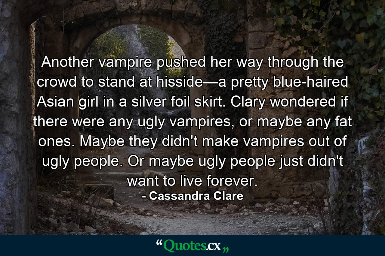 Another vampire pushed her way through the crowd to stand at hisside—a pretty blue-haired Asian girl in a silver foil skirt. Clary wondered if there were any ugly vampires, or maybe any fat ones. Maybe they didn't make vampires out of ugly people. Or maybe ugly people just didn't want to live forever. - Quote by Cassandra Clare