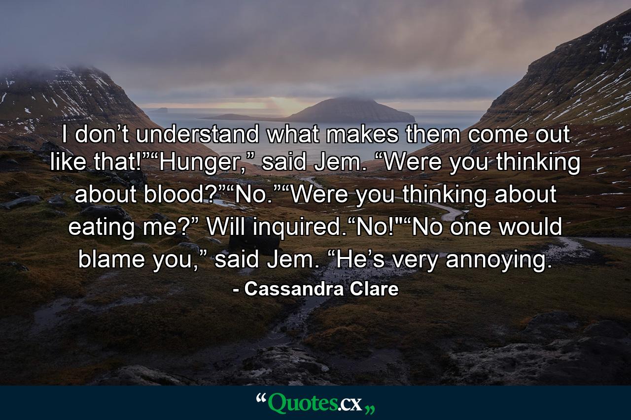 I don’t understand what makes them come out like that!”“Hunger,” said Jem. “Were you thinking about blood?”“No.”“Were you thinking about eating me?” Will inquired.“No!