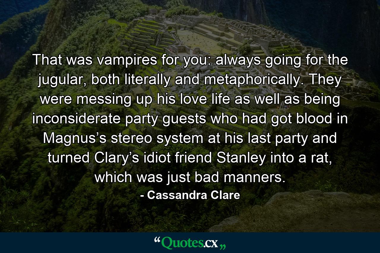 That was vampires for you: always going for the jugular, both literally and metaphorically. They were messing up his love life as well as being inconsiderate party guests who had got blood in Magnus’s stereo system at his last party and turned Clary’s idiot friend Stanley into a rat, which was just bad manners. - Quote by Cassandra Clare