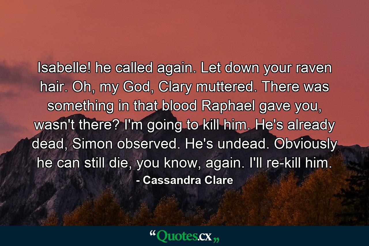 Isabelle! he called again. Let down your raven hair. Oh, my God, Clary muttered. There was something in that blood Raphael gave you, wasn't there? I'm going to kill him. He's already dead, Simon observed. He's undead. Obviously he can still die, you know, again. I'll re-kill him. - Quote by Cassandra Clare