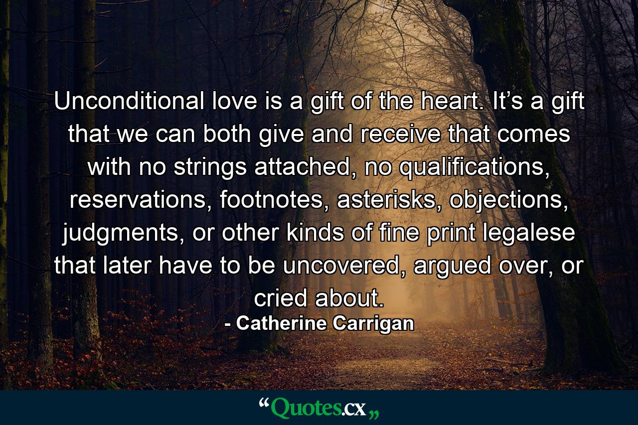 Unconditional love is a gift of the heart. It’s a gift that we can both give and receive that comes with no strings attached, no qualifications, reservations, footnotes, asterisks, objections, judgments, or other kinds of fine print legalese that later have to be uncovered, argued over, or cried about. - Quote by Catherine Carrigan