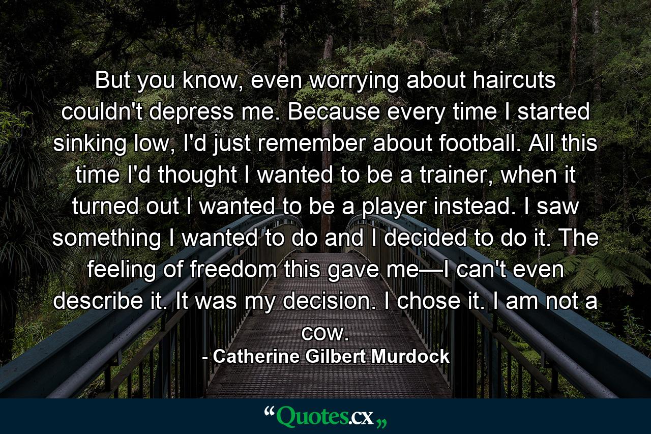 But you know, even worrying about haircuts couldn't depress me. Because every time I started sinking low, I'd just remember about football. All this time I'd thought I wanted to be a trainer, when it turned out I wanted to be a player instead. I saw something I wanted to do and I decided to do it. The feeling of freedom this gave me—I can't even describe it. It was my decision. I chose it. I am not a cow. - Quote by Catherine Gilbert Murdock