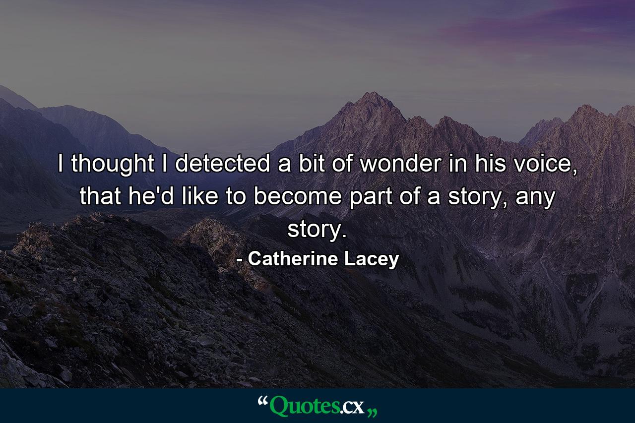 I thought I detected a bit of wonder in his voice, that he'd like to become part of a story, any story. - Quote by Catherine Lacey