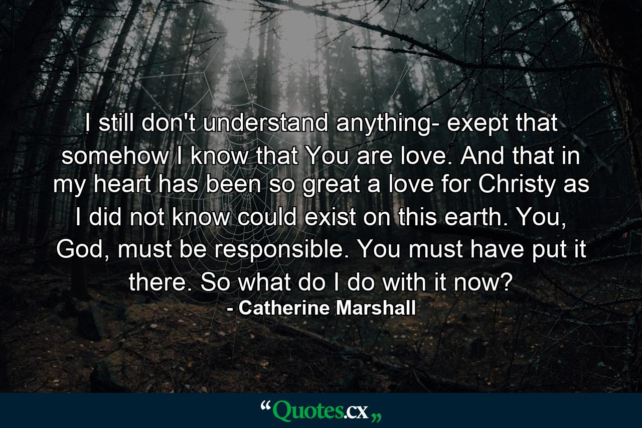 I still don't understand anything- exept that somehow I know that You are love. And that in my heart has been so great a love for Christy as I did not know could exist on this earth. You, God, must be responsible. You must have put it there. So what do I do with it now? - Quote by Catherine Marshall