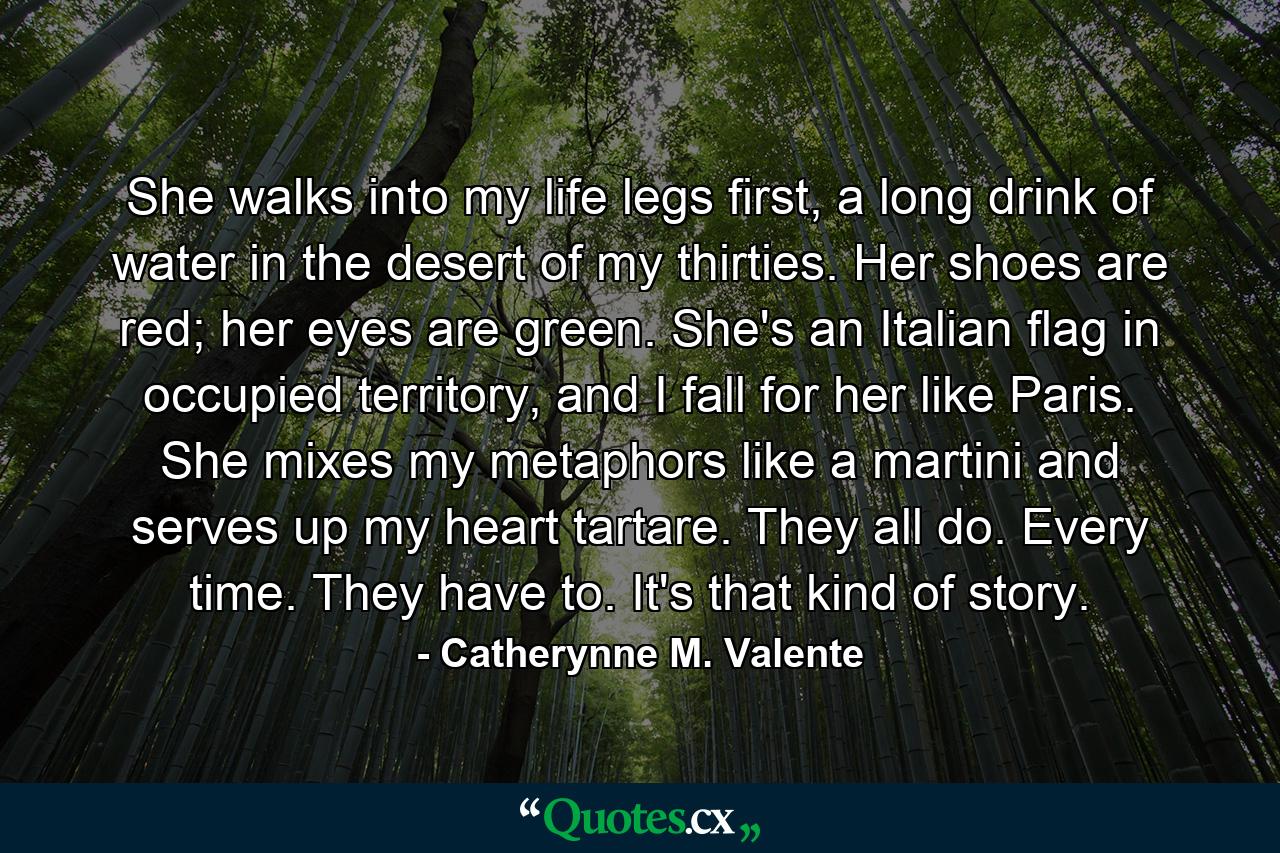 She walks into my life legs first, a long drink of water in the desert of my thirties. Her shoes are red; her eyes are green. She's an Italian flag in occupied territory, and I fall for her like Paris. She mixes my metaphors like a martini and serves up my heart tartare. They all do. Every time. They have to. It's that kind of story. - Quote by Catherynne M. Valente