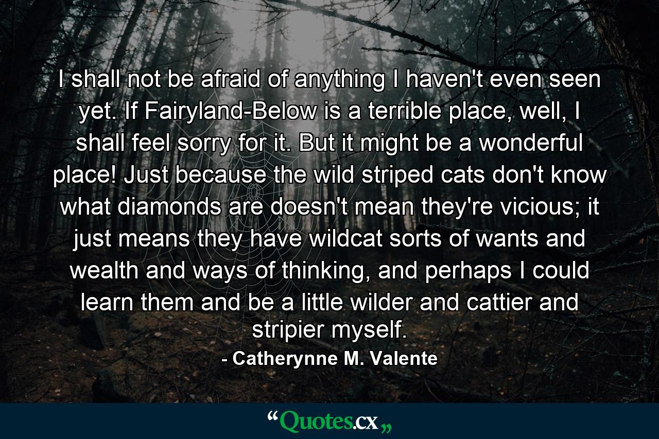 I shall not be afraid of anything I haven't even seen yet. If Fairyland-Below is a terrible place, well, I shall feel sorry for it. But it might be a wonderful place! Just because the wild striped cats don't know what diamonds are doesn't mean they're vicious; it just means they have wildcat sorts of wants and wealth and ways of thinking, and perhaps I could learn them and be a little wilder and cattier and stripier myself. - Quote by Catherynne M. Valente