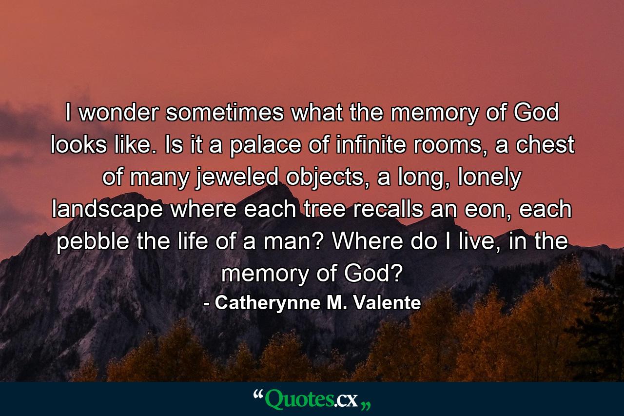 I wonder sometimes what the memory of God looks like. Is it a palace of infinite rooms, a chest of many jeweled objects, a long, lonely landscape where each tree recalls an eon, each pebble the life of a man? Where do I live, in the memory of God? - Quote by Catherynne M. Valente