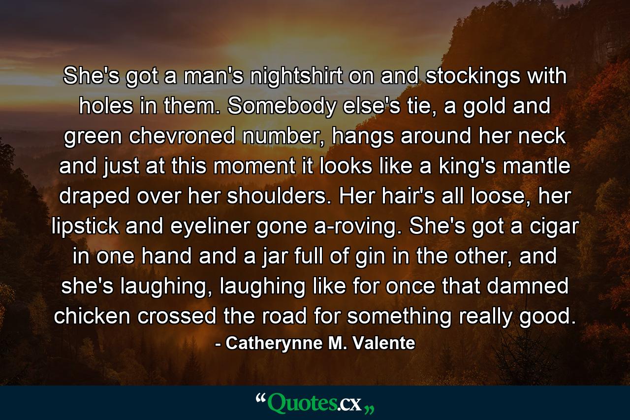 She's got a man's nightshirt on and stockings with holes in them. Somebody else's tie, a gold and green chevroned number, hangs around her neck and just at this moment it looks like a king's mantle draped over her shoulders. Her hair's all loose, her lipstick and eyeliner gone a-roving. She's got a cigar in one hand and a jar full of gin in the other, and she's laughing, laughing like for once that damned chicken crossed the road for something really good. - Quote by Catherynne M. Valente