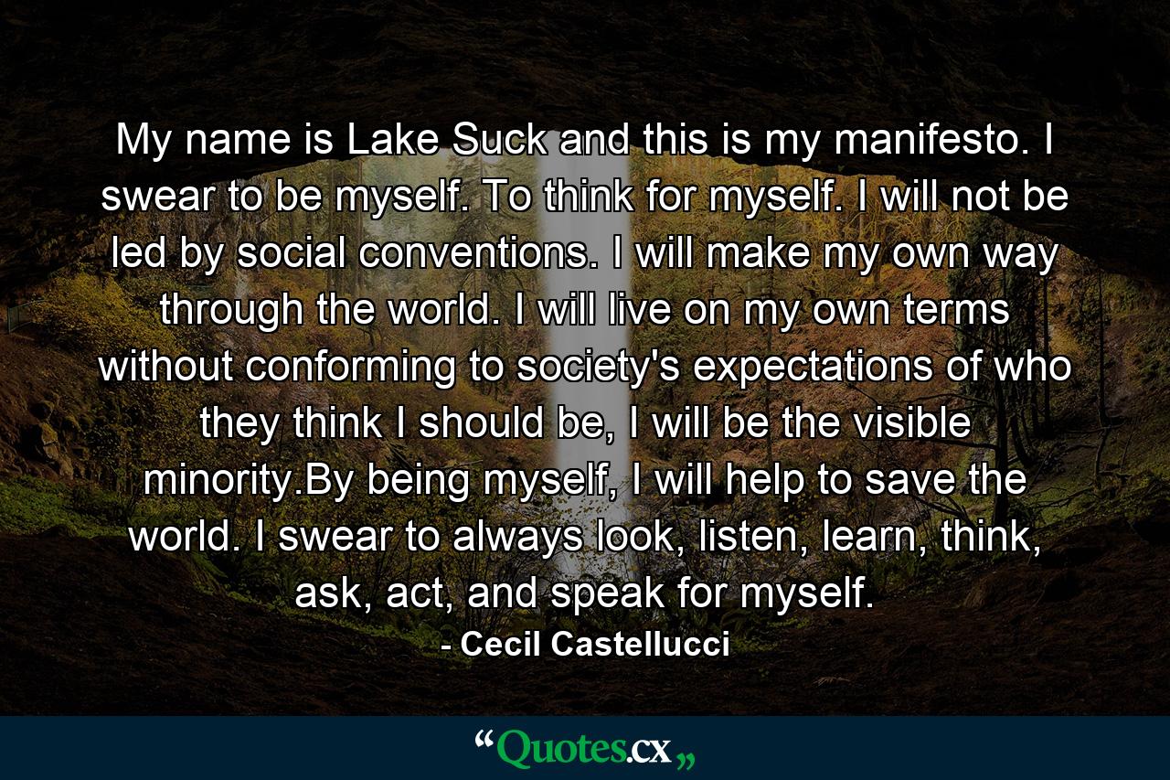 My name is Lake Suck and this is my manifesto. I swear to be myself. To think for myself. I will not be led by social conventions. I will make my own way through the world. I will live on my own terms without conforming to society's expectations of who they think I should be, I will be the visible minority.By being myself, I will help to save the world. I swear to always look, listen, learn, think, ask, act, and speak for myself. - Quote by Cecil Castellucci