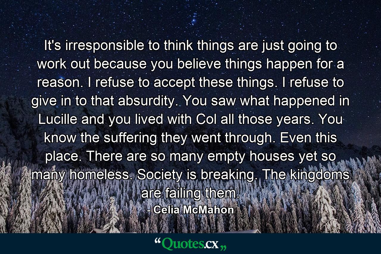 It's irresponsible to think things are just going to work out because you believe things happen for a reason. I refuse to accept these things. I refuse to give in to that absurdity. You saw what happened in Lucille and you lived with Col all those years. You know the suffering they went through. Even this place. There are so many empty houses yet so many homeless. Society is breaking. The kingdoms are failing them. - Quote by Celia McMahon