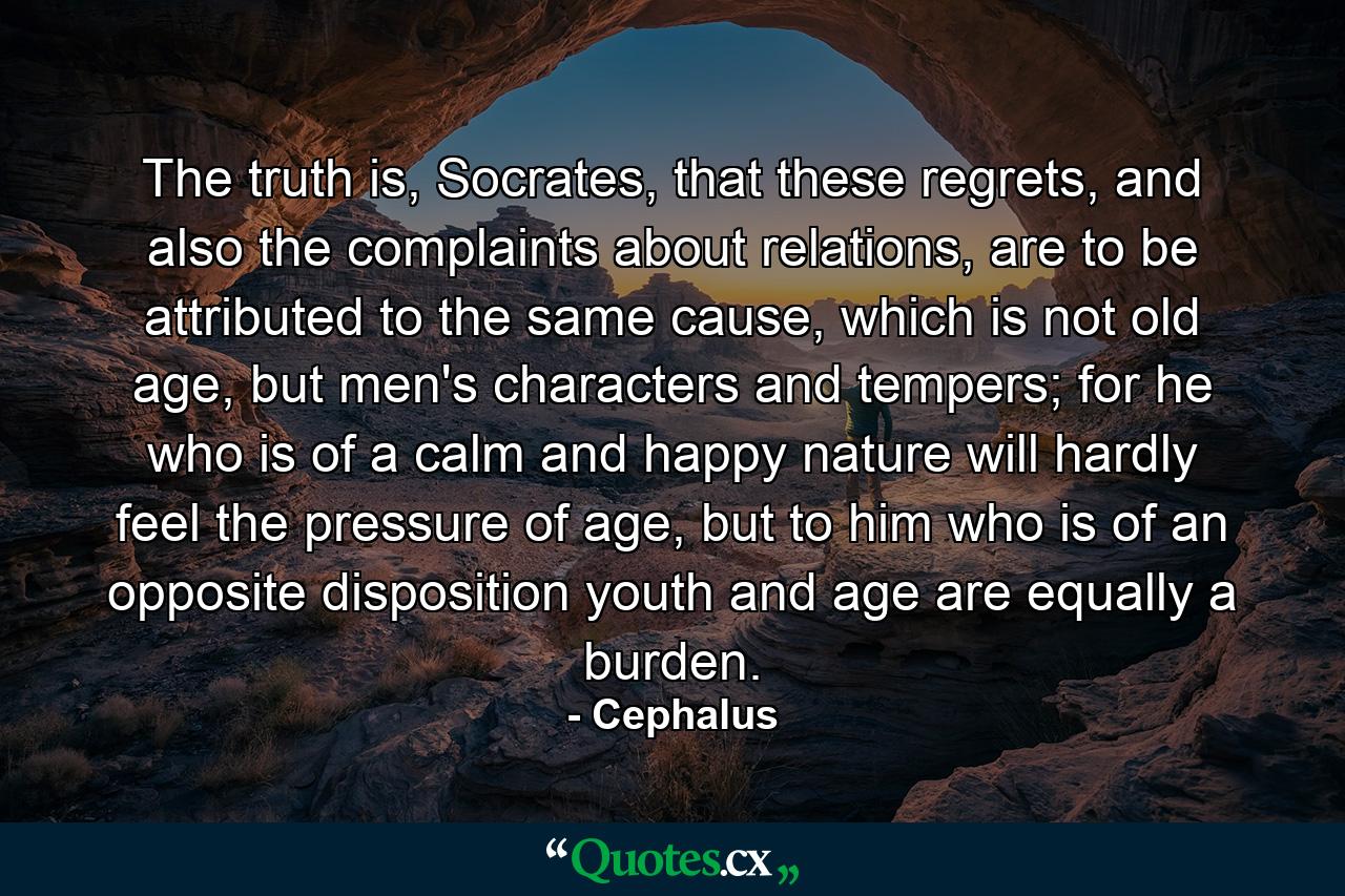 The truth is, Socrates, that these regrets, and also the complaints about relations, are to be attributed to the same cause, which is not old age, but men's characters and tempers; for he who is of a calm and happy nature will hardly feel the pressure of age, but to him who is of an opposite disposition youth and age are equally a burden. - Quote by Cephalus