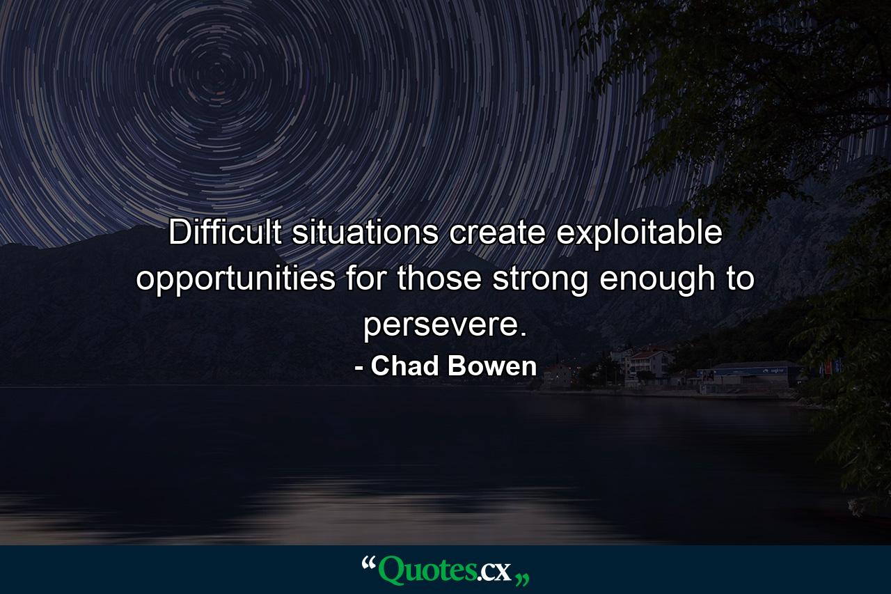 Difficult situations create exploitable opportunities for those strong enough to persevere. - Quote by Chad Bowen