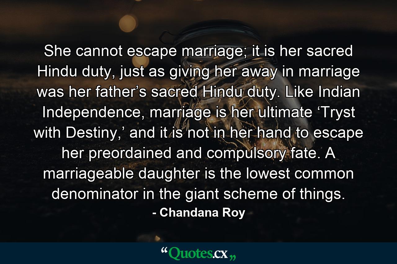 She cannot escape marriage; it is her sacred Hindu duty, just as giving her away in marriage was her father’s sacred Hindu duty. Like Indian Independence, marriage is her ultimate ‘Tryst with Destiny,’ and it is not in her hand to escape her preordained and compulsory fate. A marriageable daughter is the lowest common denominator in the giant scheme of things. - Quote by Chandana Roy