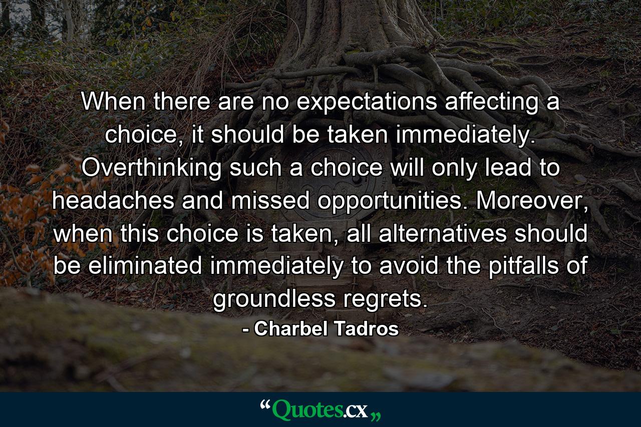 When there are no expectations affecting a choice, it should be taken immediately. Overthinking such a choice will only lead to headaches and missed opportunities. Moreover, when this choice is taken, all alternatives should be eliminated immediately to avoid the pitfalls of groundless regrets. - Quote by Charbel Tadros