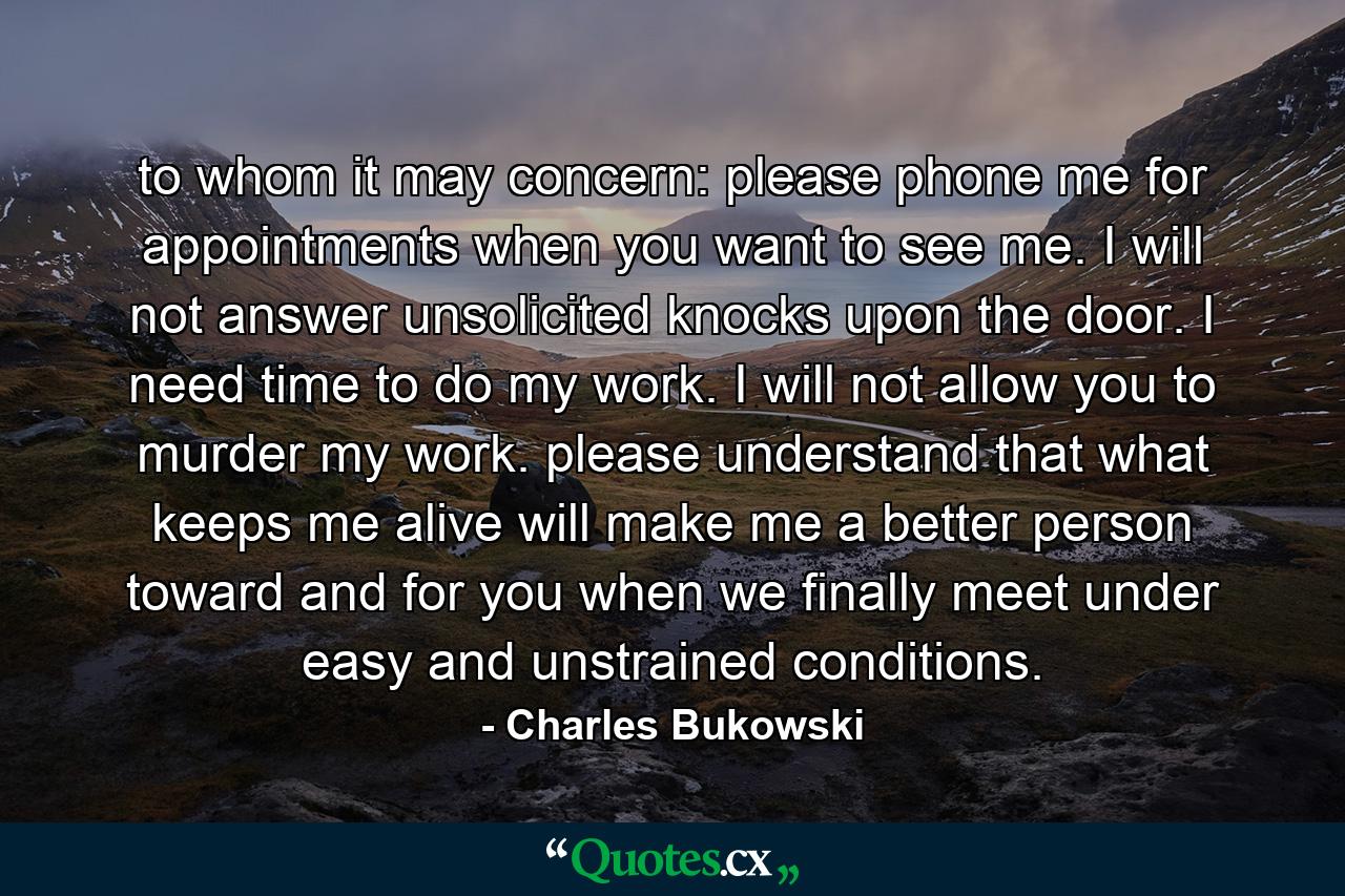 to whom it may concern: please phone me for appointments when you want to see me. I will not answer unsolicited knocks upon the door. I need time to do my work. I will not allow you to murder my work. please understand that what keeps me alive will make me a better person toward and for you when we finally meet under easy and unstrained conditions. - Quote by Charles Bukowski