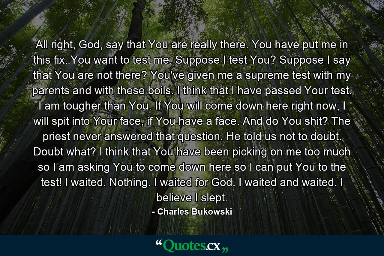 All right, God, say that You are really there. You have put me in this fix. You want to test me. Suppose I test You? Suppose I say that You are not there? You've given me a supreme test with my parents and with these boils. I think that I have passed Your test. I am tougher than You. If You will come down here right now, I will spit into Your face, if You have a face. And do You shit? The priest never answered that question. He told us not to doubt. Doubt what? I think that You have been picking on me too much so I am asking You to come down here so I can put You to the test! I waited. Nothing. I waited for God. I waited and waited. I believe I slept. - Quote by Charles Bukowski