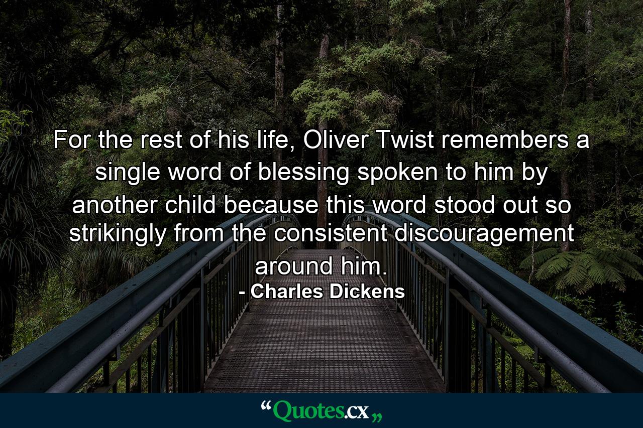 For the rest of his life, Oliver Twist remembers a single word of blessing spoken to him by another child because this word stood out so strikingly from the consistent discouragement around him. - Quote by Charles Dickens