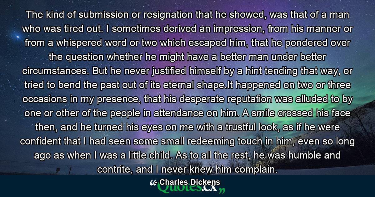 The kind of submission or resignation that he showed, was that of a man who was tired out. I sometimes derived an impression, from his manner or from a whispered word or two which escaped him, that he pondered over the question whether he might have a better man under better circumstances. But he never justified himself by a hint tending that way, or tried to bend the past out of its eternal shape.It happened on two or three occasions in my presence, that his desperate reputation was alluded to by one or other of the people in attendance on him. A smile crossed his face then, and he turned his eyes on me with a trustful look, as if he were confident that I had seen some small redeeming touch in him, even so long ago as when I was a little child. As to all the rest, he was humble and contrite, and I never knew him complain. - Quote by Charles Dickens