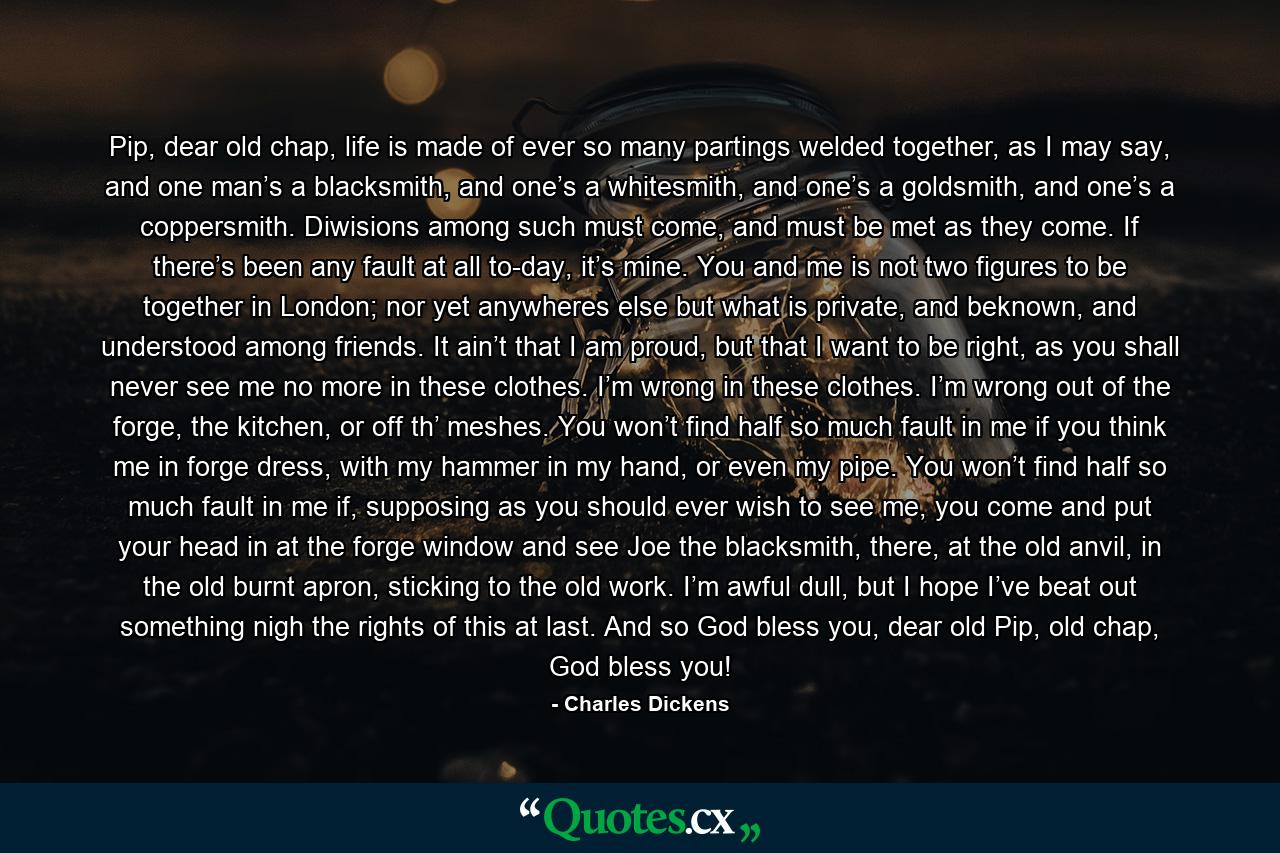 Pip, dear old chap, life is made of ever so many partings welded together, as I may say, and one man’s a blacksmith, and one’s a whitesmith, and one’s a goldsmith, and one’s a coppersmith. Diwisions among such must come, and must be met as they come. If there’s been any fault at all to-day, it’s mine. You and me is not two figures to be together in London; nor yet anywheres else but what is private, and beknown, and understood among friends. It ain’t that I am proud, but that I want to be right, as you shall never see me no more in these clothes. I’m wrong in these clothes. I’m wrong out of the forge, the kitchen, or off th’ meshes. You won’t find half so much fault in me if you think me in forge dress, with my hammer in my hand, or even my pipe. You won’t find half so much fault in me if, supposing as you should ever wish to see me, you come and put your head in at the forge window and see Joe the blacksmith, there, at the old anvil, in the old burnt apron, sticking to the old work. I’m awful dull, but I hope I’ve beat out something nigh the rights of this at last. And so God bless you, dear old Pip, old chap, God bless you! - Quote by Charles Dickens