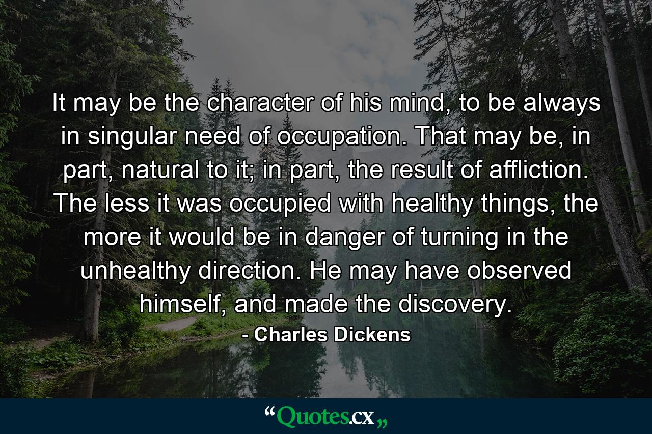 It may be the character of his mind, to be always in singular need of occupation. That may be, in part, natural to it; in part, the result of affliction. The less it was occupied with healthy things, the more it would be in danger of turning in the unhealthy direction. He may have observed himself, and made the discovery. - Quote by Charles Dickens