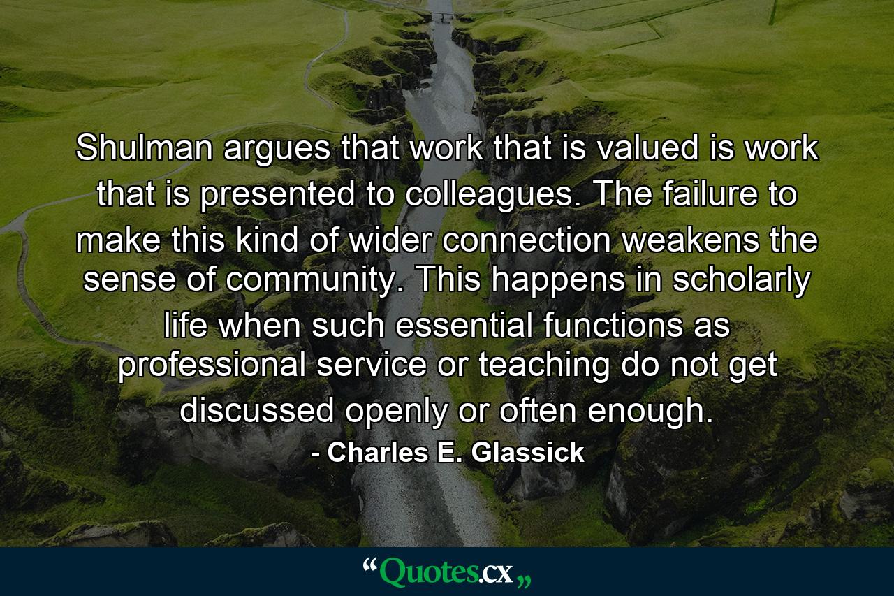 Shulman argues that work that is valued is work that is presented to colleagues. The failure to make this kind of wider connection weakens the sense of community. This happens in scholarly life when such essential functions as professional service or teaching do not get discussed openly or often enough. - Quote by Charles E. Glassick