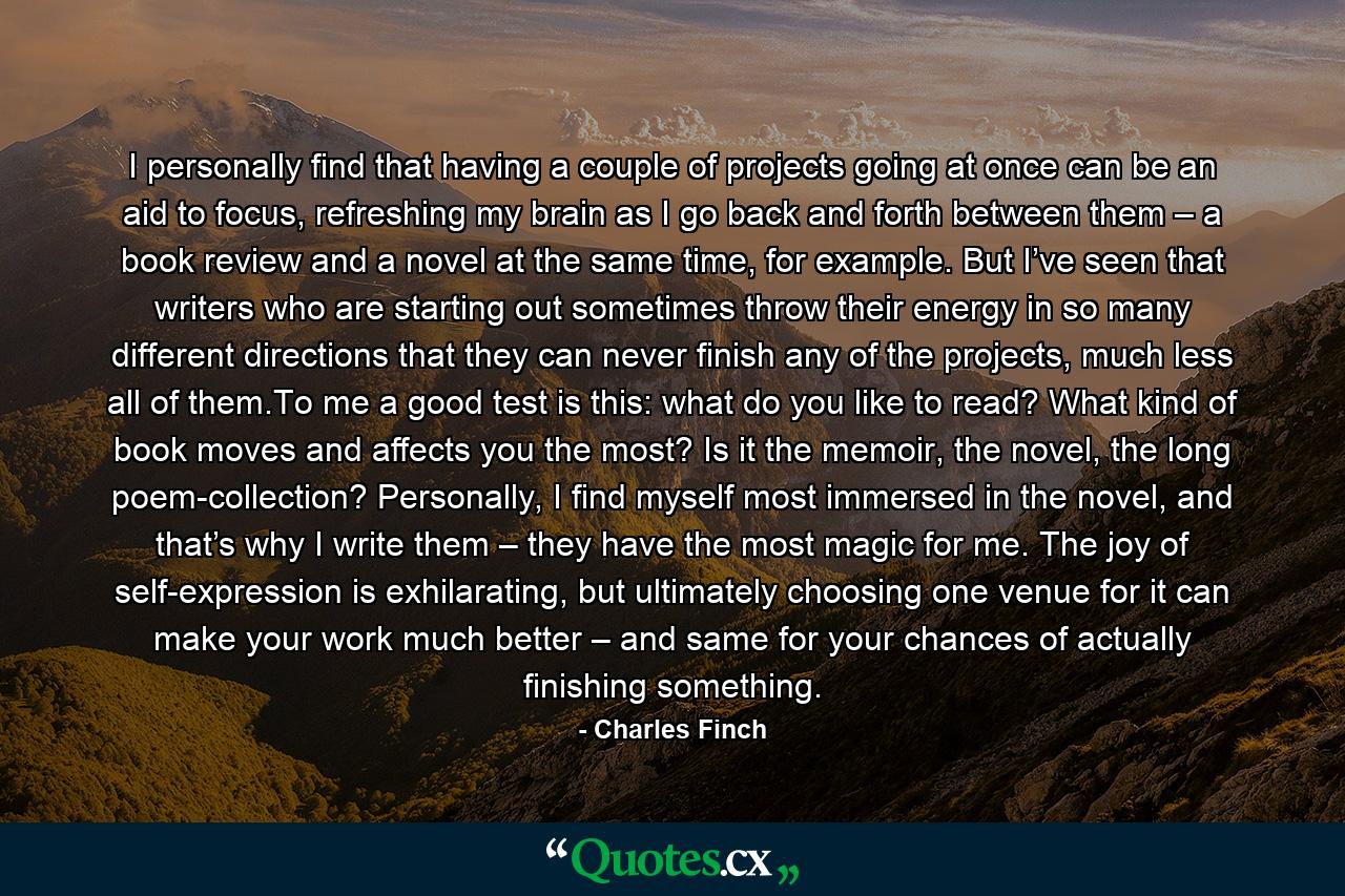 I personally find that having a couple of projects going at once can be an aid to focus, refreshing my brain as I go back and forth between them – a book review and a novel at the same time, for example. But I’ve seen that writers who are starting out sometimes throw their energy in so many different directions that they can never finish any of the projects, much less all of them.To me a good test is this: what do you like to read? What kind of book moves and affects you the most? Is it the memoir, the novel, the long poem-collection? Personally, I find myself most immersed in the novel, and that’s why I write them – they have the most magic for me. The joy of self-expression is exhilarating, but ultimately choosing one venue for it can make your work much better – and same for your chances of actually finishing something. - Quote by Charles Finch