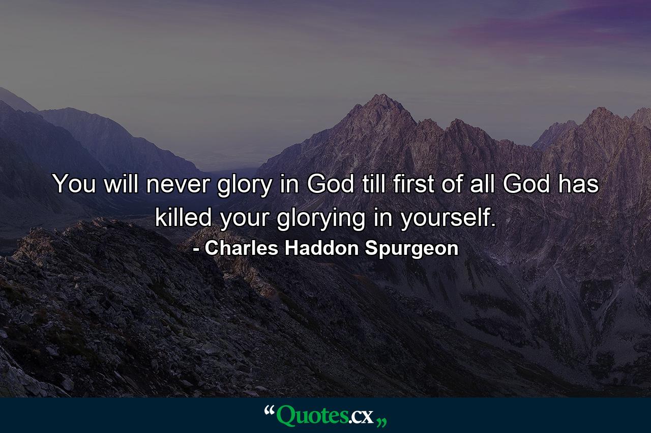 You will never glory in God till first of all God has killed your glorying in yourself. - Quote by Charles Haddon Spurgeon