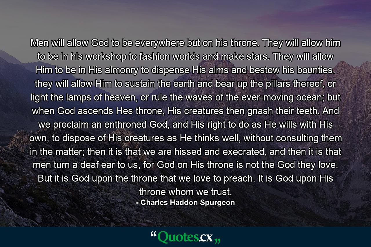 Men will allow God to be everywhere but on his throne. They will allow him to be in his workshop to fashion worlds and make stars. They will allow Him to be in His almonry to dispense His alms and bestow his bounties. they will allow Him to sustain the earth and bear up the pillars thereof, or light the lamps of heaven, or rule the waves of the ever-moving ocean; but when God ascends Hes throne, His creatures then gnash their teeth. And we proclaim an enthroned God, and His right to do as He wills with His own, to dispose of His creatures as He thinks well, without consulting them in the matter; then it is that we are hissed and execrated, and then it is that men turn a deaf ear to us, for God on His throne is not the God they love. But it is God upon the throne that we love to preach. It is God upon His throne whom we trust. - Quote by Charles Haddon Spurgeon