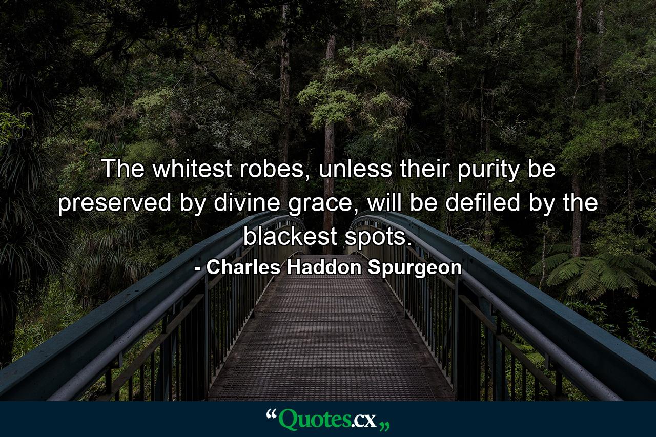 The whitest robes, unless their purity be preserved by divine grace, will be defiled by the blackest spots. - Quote by Charles Haddon Spurgeon