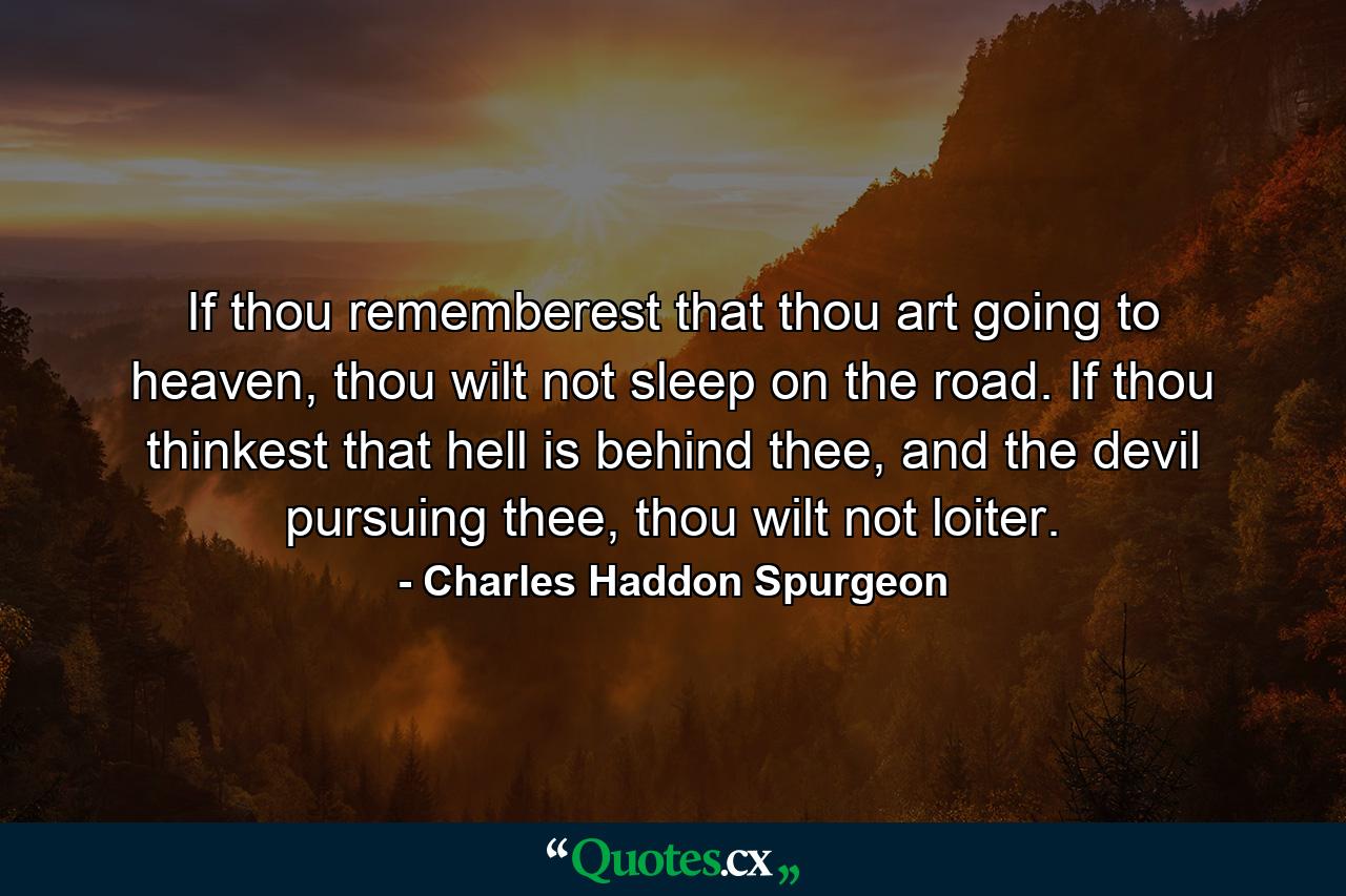 If thou rememberest that thou art going to heaven, thou wilt not sleep on the road. If thou thinkest that hell is behind thee, and the devil pursuing thee, thou wilt not loiter. - Quote by Charles Haddon Spurgeon