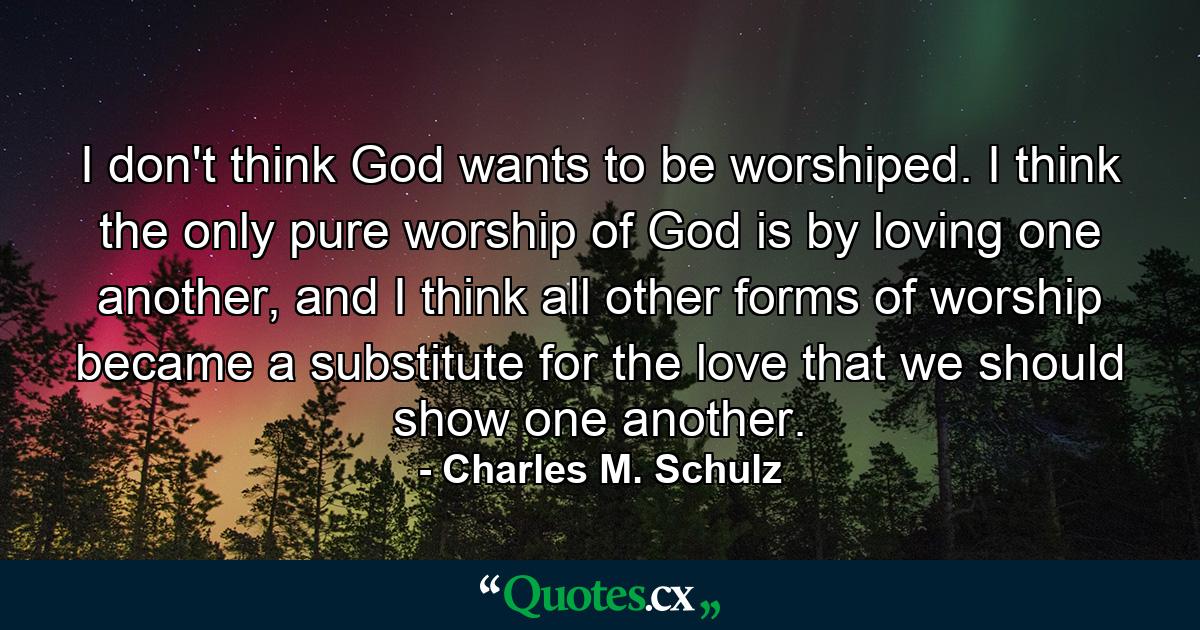 I don't think God wants to be worshiped. I think the only pure worship of God is by loving one another, and I think all other forms of worship became a substitute for the love that we should show one another. - Quote by Charles M. Schulz